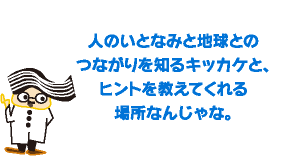 人のいとなみと地球との つながりを知るキッカケと、ヒントを教えてくれる 場所なんじゃな。