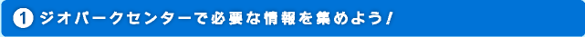 ジオパークセンターで必要な情報を集めよう！