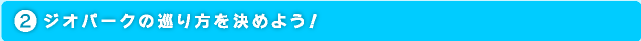 ジオパークの巡り方を決めよう！